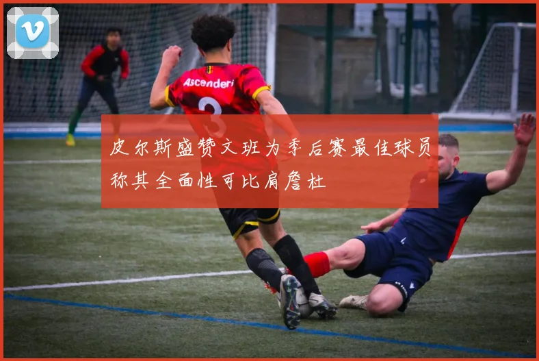 皮尔斯盛赞文班为季后赛最佳球员称其全面性可比肩詹杜