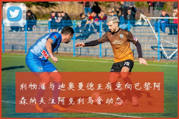 利物浦与迪奥曼德互有意向巴黎阿森纳关注阿克利乌舍动态