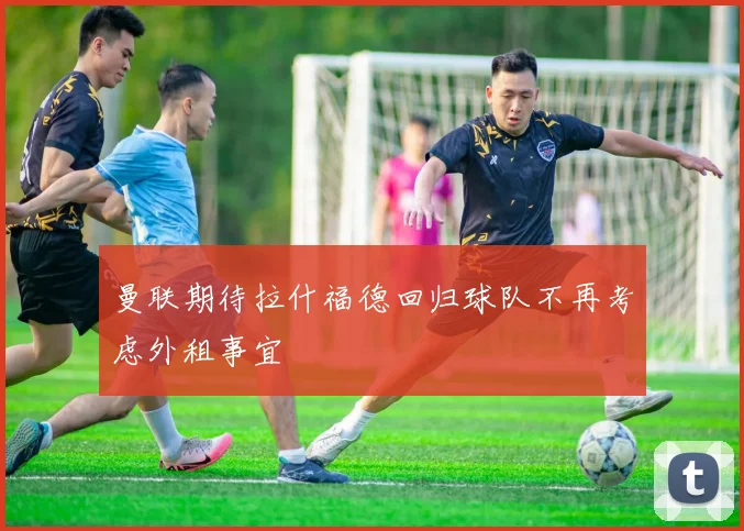 曼联期待拉什福德回归球队不再考虑外租事宜