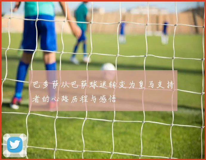巴多萨从巴萨球迷转变为皇马支持者的心路历程与感悟