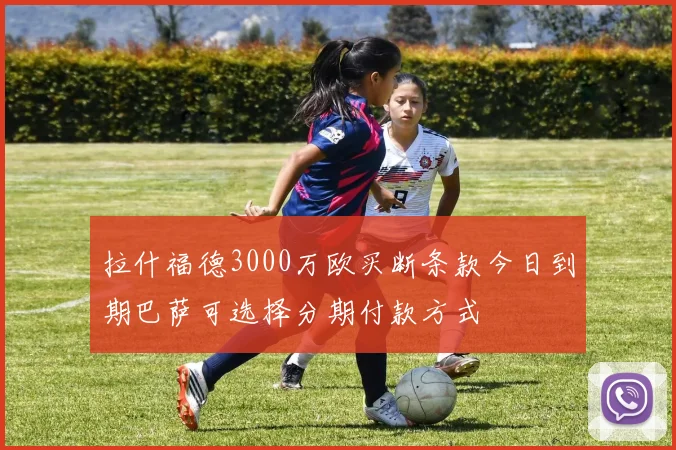 拉什福德3000万欧买断条款今日到期巴萨可选择分期付款方式