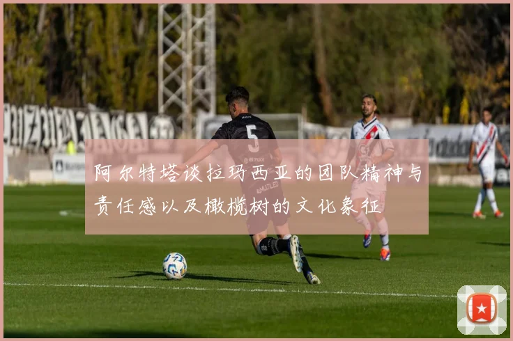 阿尔特塔谈拉玛西亚的团队精神与责任感以及橄榄树的文化象征