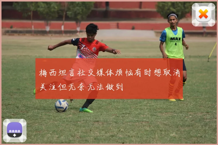 梅西坦言社交媒体烦恼有时想取消关注但无奈无法做到