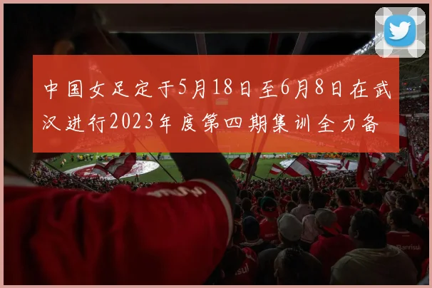 中国女足定于5月18日至6月8日在武汉进行2023年度第四期集训全力备战国际赛事