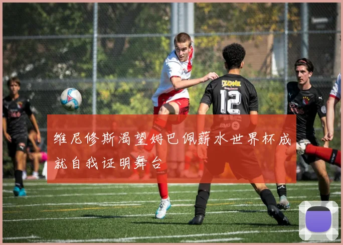 维尼修斯渴望姆巴佩薪水世界杯成就自我证明舞台