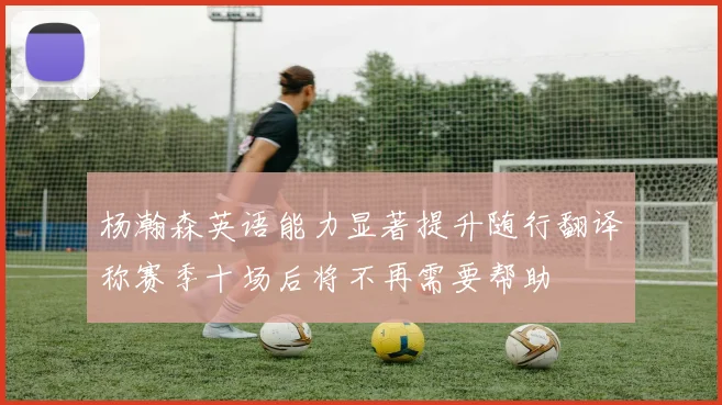 杨瀚森英语能力显著提升随行翻译称赛季十场后将不再需要帮助