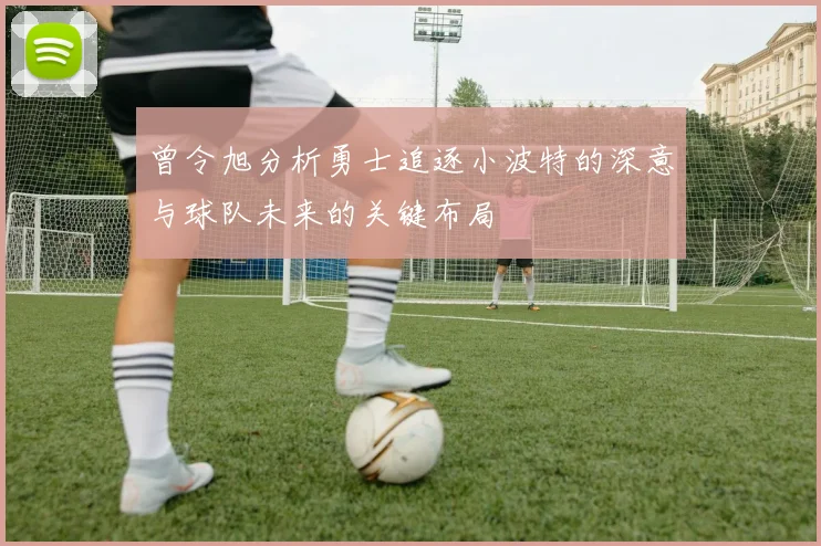 曾令旭分析勇士追逐小波特的深意与球队未来的关键布局