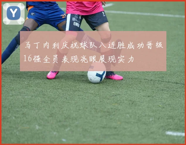 马丁内利庆祝球队八连胜成功晋级16强全员表现亮眼展现实力