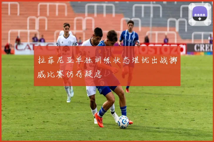 拉菲尼亚单独训练状态堪忧出战挪威比赛仍存疑虑